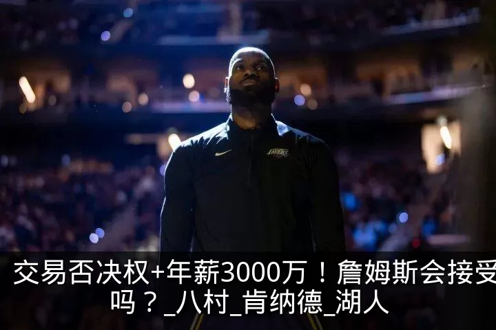 交易否决权+年薪3000万!詹姆斯会接受吗?_八村_肯纳德_湖人